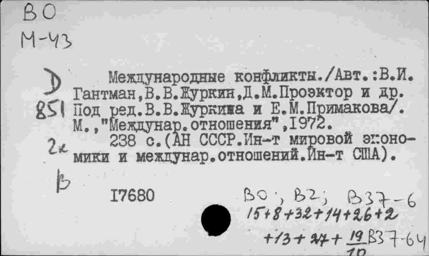 ﻿
”7) Международные конфликты./Авт. :В.И. Гантман,В.В.Куркин,Д.М.Проектор и др. Под ред.В.В.Куркижа и Е.М.Примакова/. М.."Междунар.отношения”,1972.
о, 238 с. (АН СССР.Ин-т мировой эг.оно-мики и междунар.отношений.Ин-т США).
17680
/г